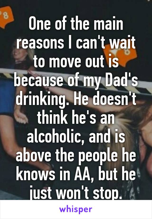 One of the main reasons I can't wait to move out is because of my Dad's drinking. He doesn't think he's an alcoholic, and is above the people he knows in AA, but he just won't stop.