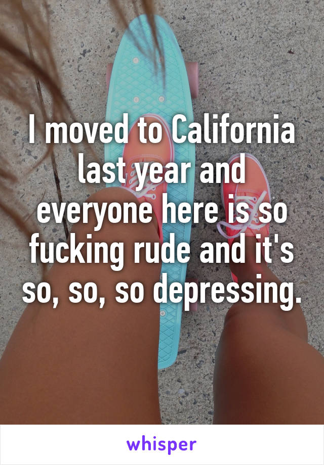 I moved to California last year and everyone here is so fucking rude and it's so, so, so depressing. 