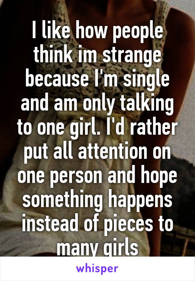 I like how people think im strange because I'm single and am only talking to one girl. I'd rather put all attention on one person and hope something happens instead of pieces to many girls