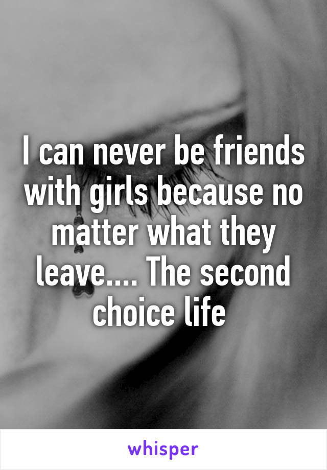 I can never be friends with girls because no matter what they leave.... The second choice life 