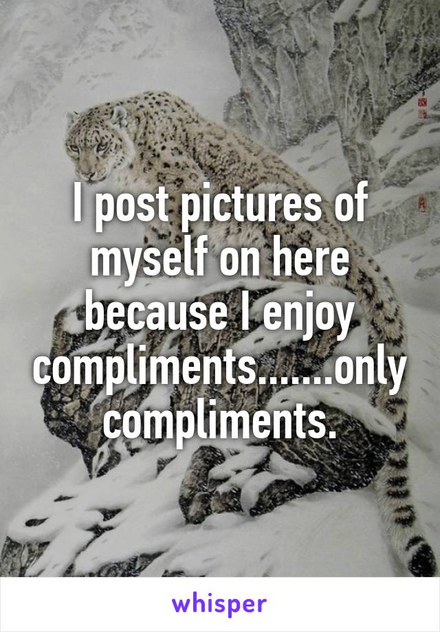 I post pictures of myself on here because I enjoy compliments.......only compliments.