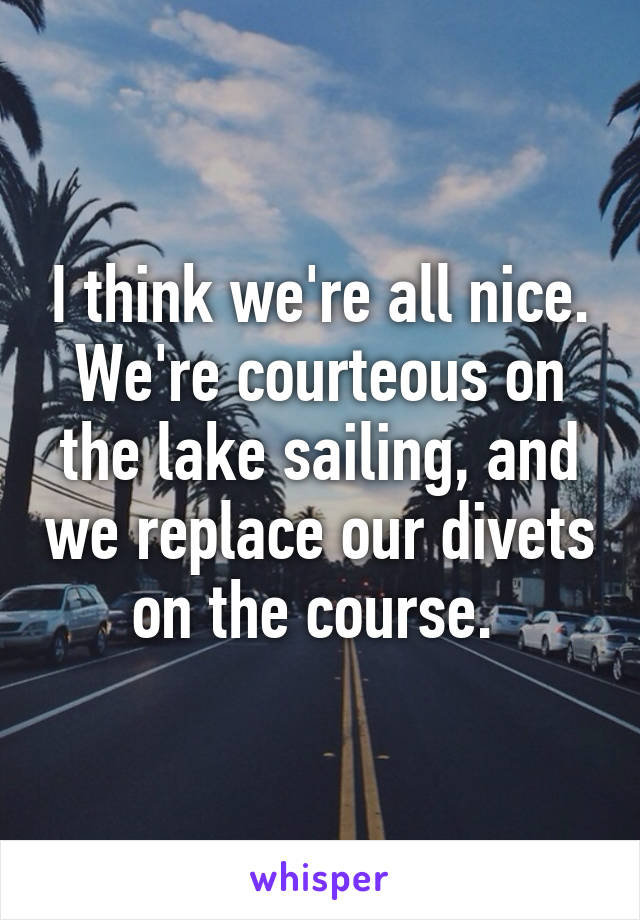 I think we're all nice. We're courteous on the lake sailing, and we replace our divets on the course. 