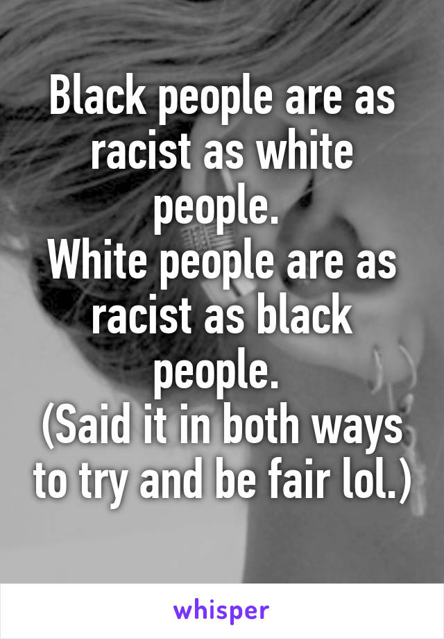 Black people are as racist as white people. 
White people are as racist as black people. 
(Said it in both ways to try and be fair lol.) 