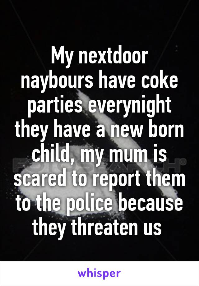 My nextdoor naybours have coke parties everynight they have a new born child, my mum is scared to report them to the police because they threaten us 