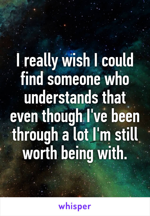 I really wish I could find someone who understands that even though I've been through a lot I'm still worth being with.