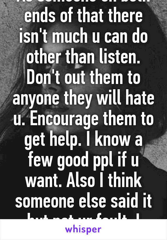 As someone on both ends of that there isn't much u can do other than listen. Don't out them to anyone they will hate u. Encourage them to get help. I know a few good ppl if u want. Also I think someone else said it but not ur fault. I loved my x