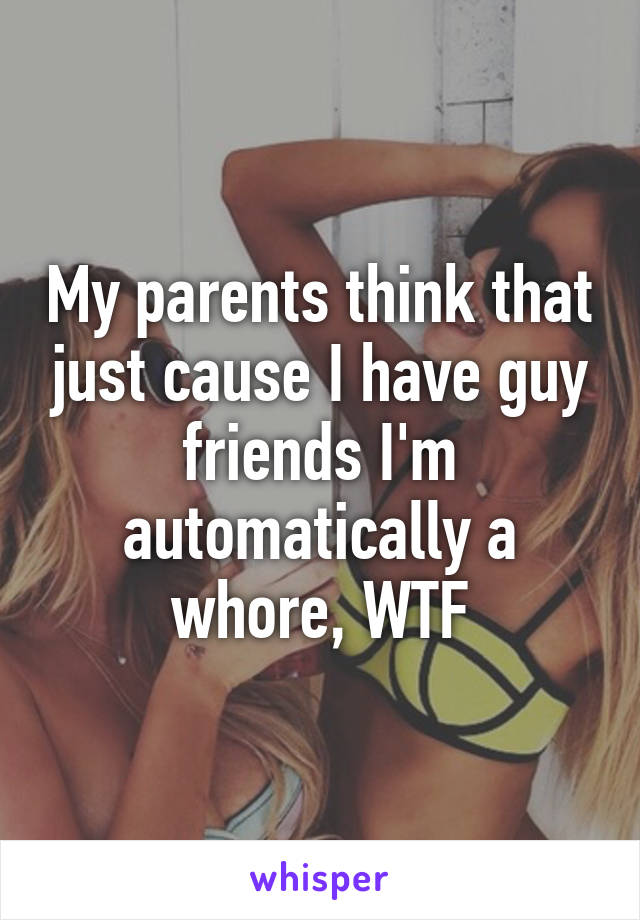 My parents think that just cause I have guy friends I'm automatically a whore, WTF