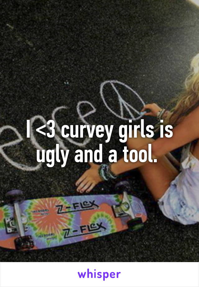 I <3 curvey girls is ugly and a tool. 