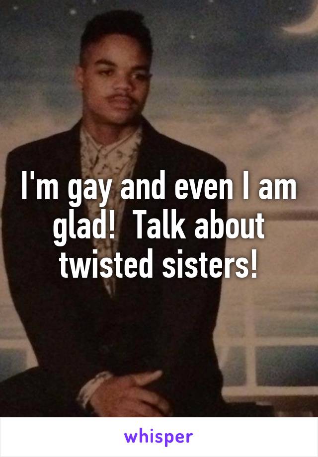 I'm gay and even I am glad!  Talk about twisted sisters!