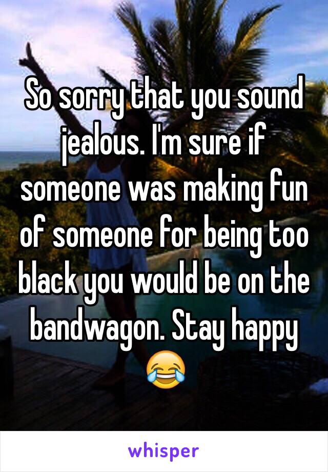 So sorry that you sound jealous. I'm sure if someone was making fun of someone for being too black you would be on the bandwagon. Stay happy 😂