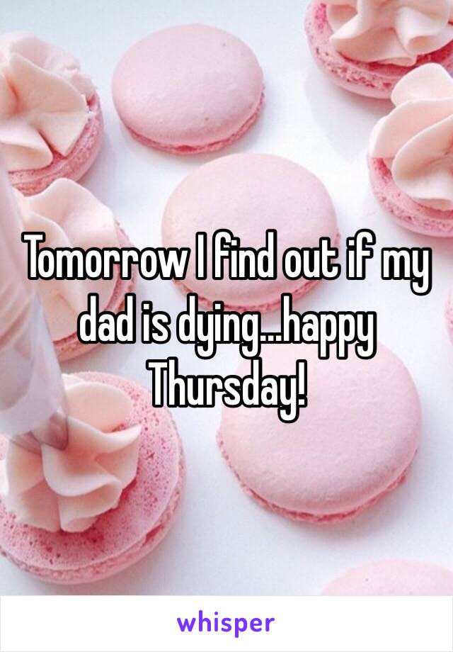 Tomorrow I find out if my dad is dying...happy Thursday!