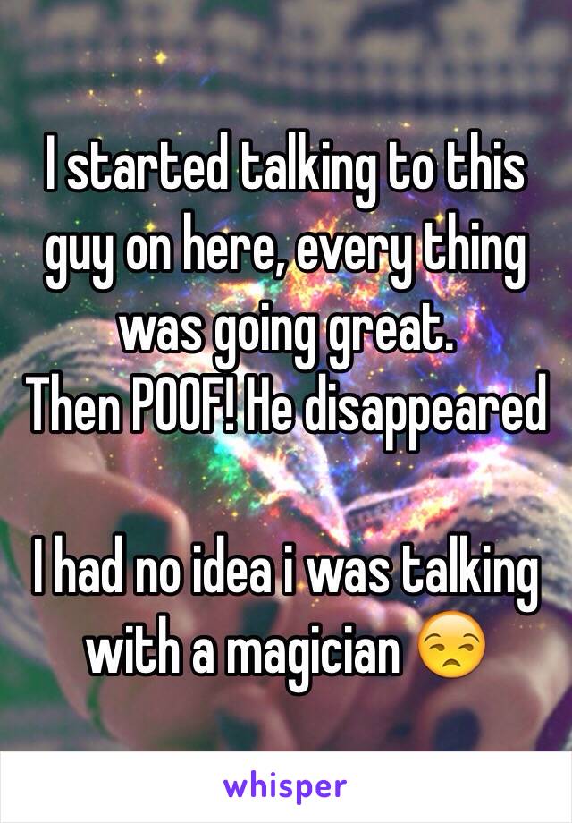 I started talking to this guy on here, every thing was going great. 
Then POOF! He disappeared 

I had no idea i was talking with a magician 😒