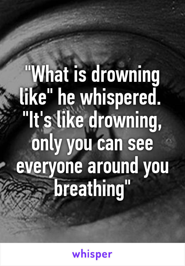 "What is drowning like" he whispered. 
"It's like drowning, only you can see everyone around you breathing"