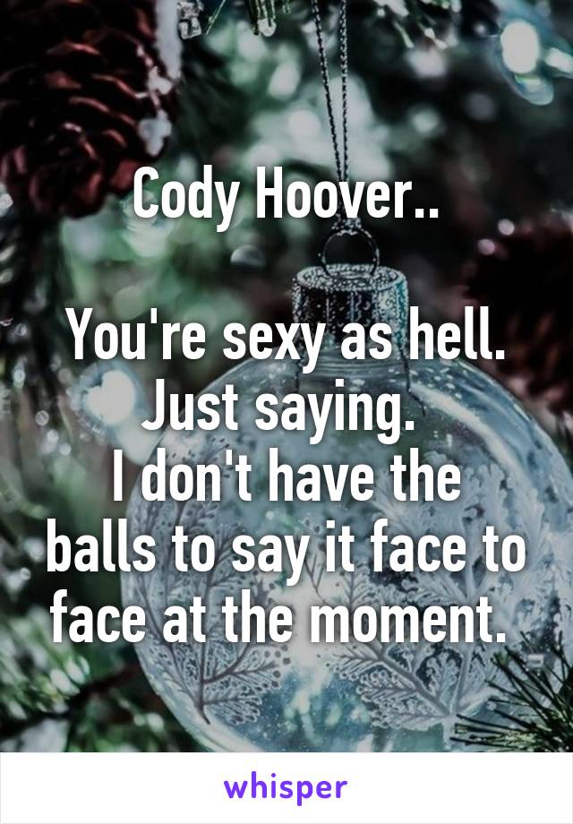 Cody Hoover..

You're sexy as hell.
Just saying. 
I don't have the balls to say it face to face at the moment. 