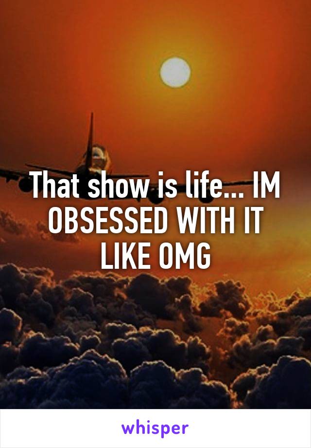 That show is life... IM OBSESSED WITH IT LIKE OMG