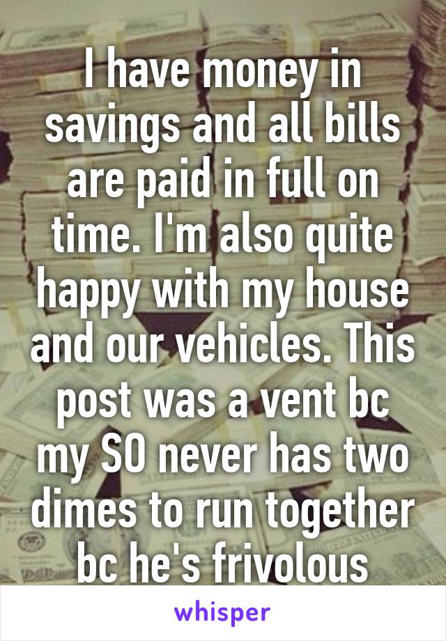 I have money in savings and all bills are paid in full on time. I'm also quite happy with my house and our vehicles. This post was a vent bc my SO never has two dimes to run together bc he's frivolous