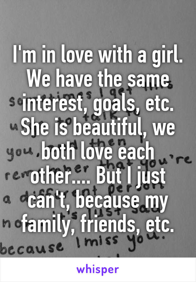 I'm in love with a girl. We have the same interest, goals, etc. She is beautiful, we both love each other.... But I just can't, because my family, friends, etc.