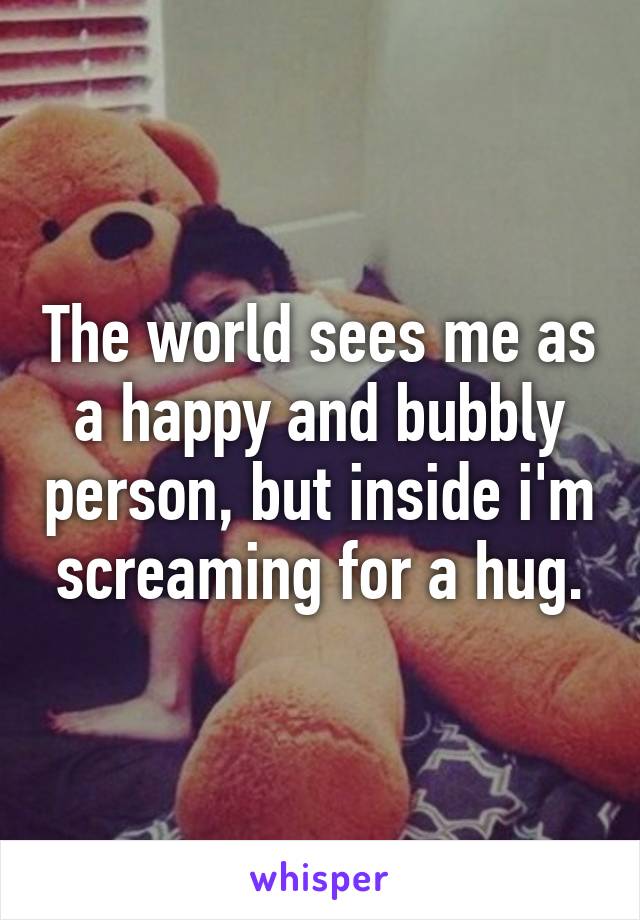 The world sees me as a happy and bubbly person, but inside i'm screaming for a hug.