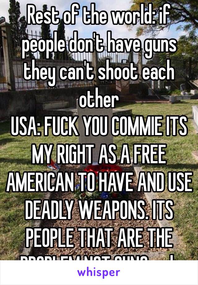 Rest of the world: if people don't have guns they can't shoot each other 
USA: FUCK YOU COMMIE ITS MY RIGHT AS A FREE AMERICAN TO HAVE AND USE DEADLY WEAPONS. ITS PEOPLE THAT ARE THE PROBLEM NOT GUNS... oh