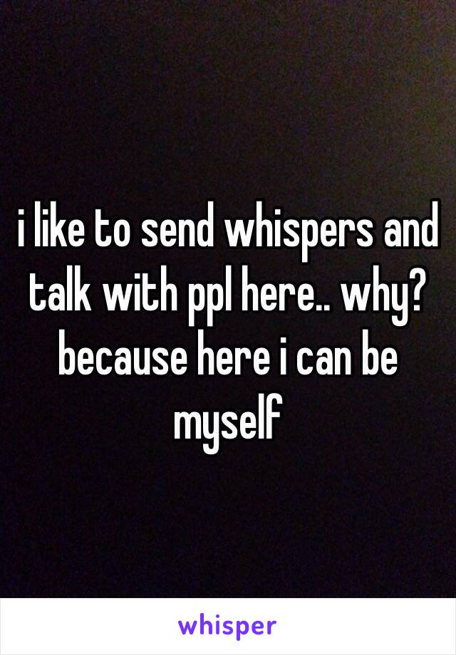 i like to send whispers and talk with ppl here.. why? because here i can be myself 