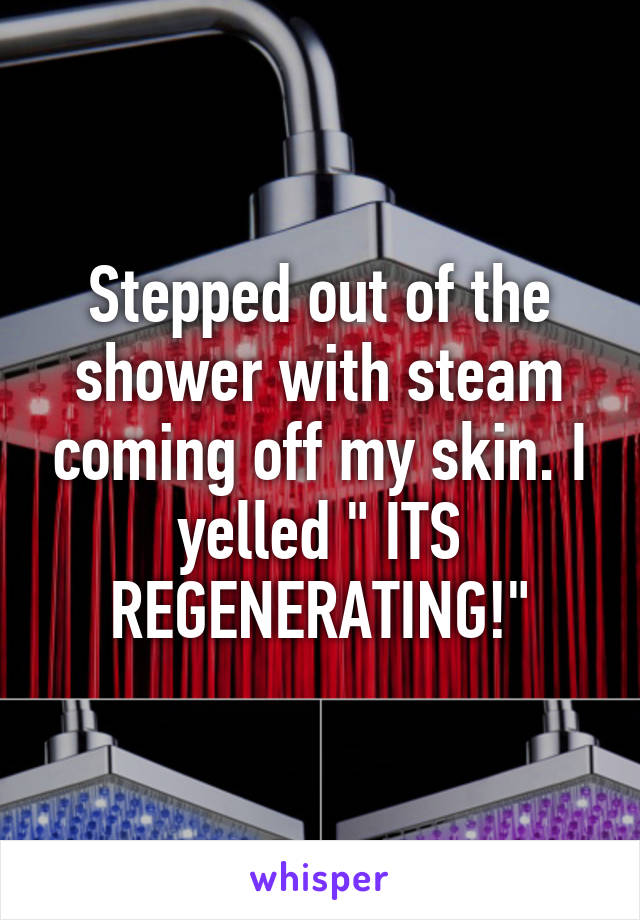 Stepped out of the shower with steam coming off my skin. I yelled " ITS REGENERATING!"