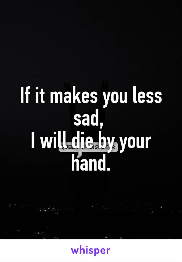 If it makes you less sad, 
I will die by your hand.