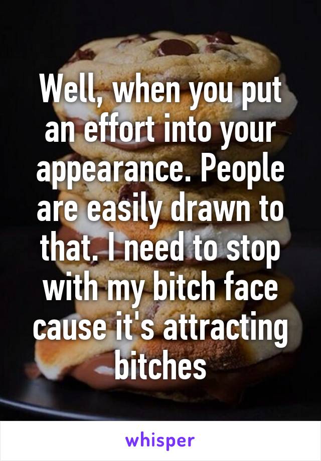 Well, when you put an effort into your appearance. People are easily drawn to that. I need to stop with my bitch face cause it's attracting bitches