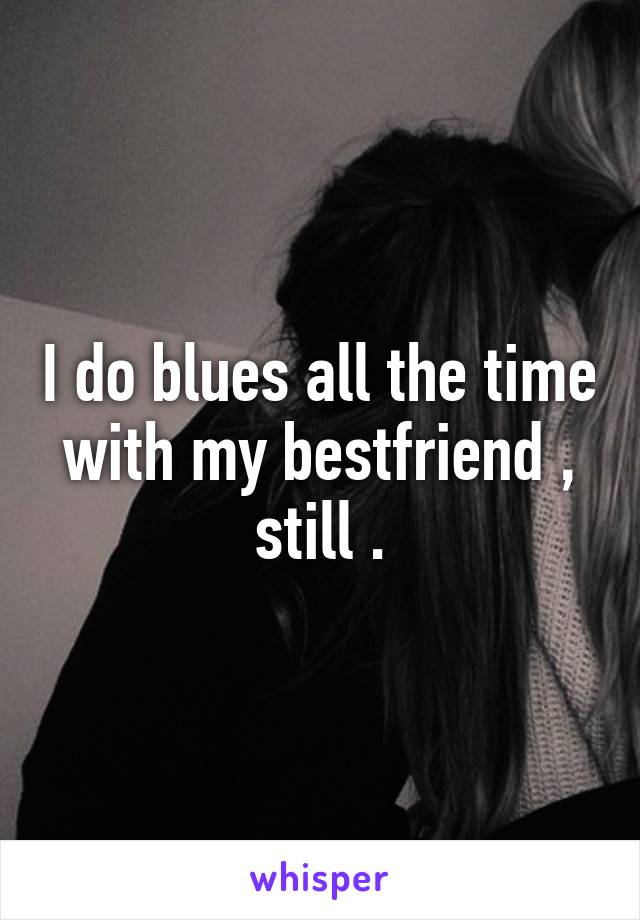 I do blues all the time with my bestfriend , still .