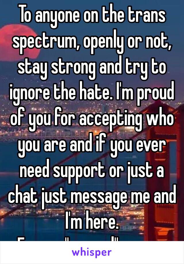 To anyone on the trans spectrum, openly or not, stay strong and try to ignore the hate. I'm proud of you for accepting who you are and if you ever need support or just a chat just message me and I'm here.
From a "normal" person