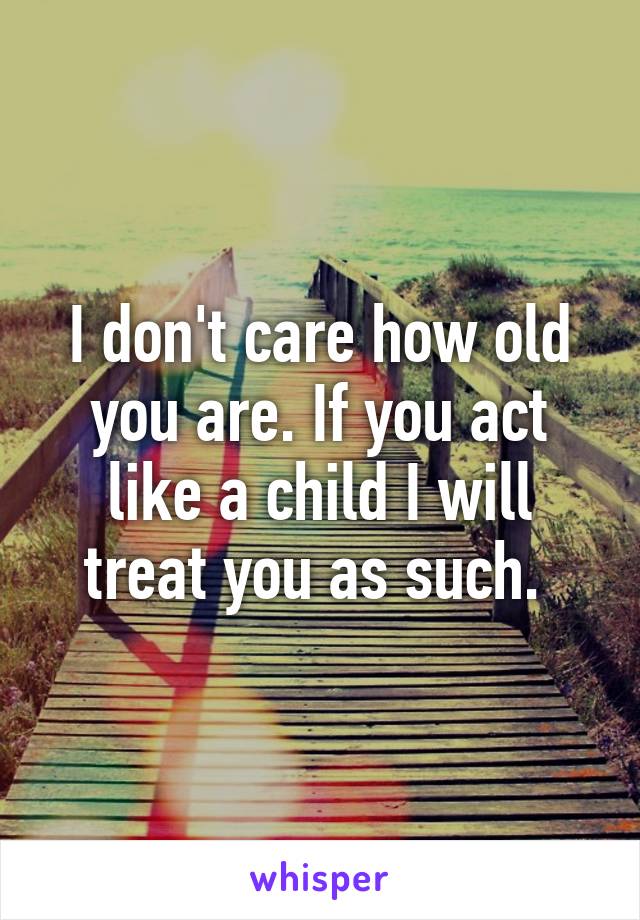 I don't care how old you are. If you act like a child I will treat you as such. 