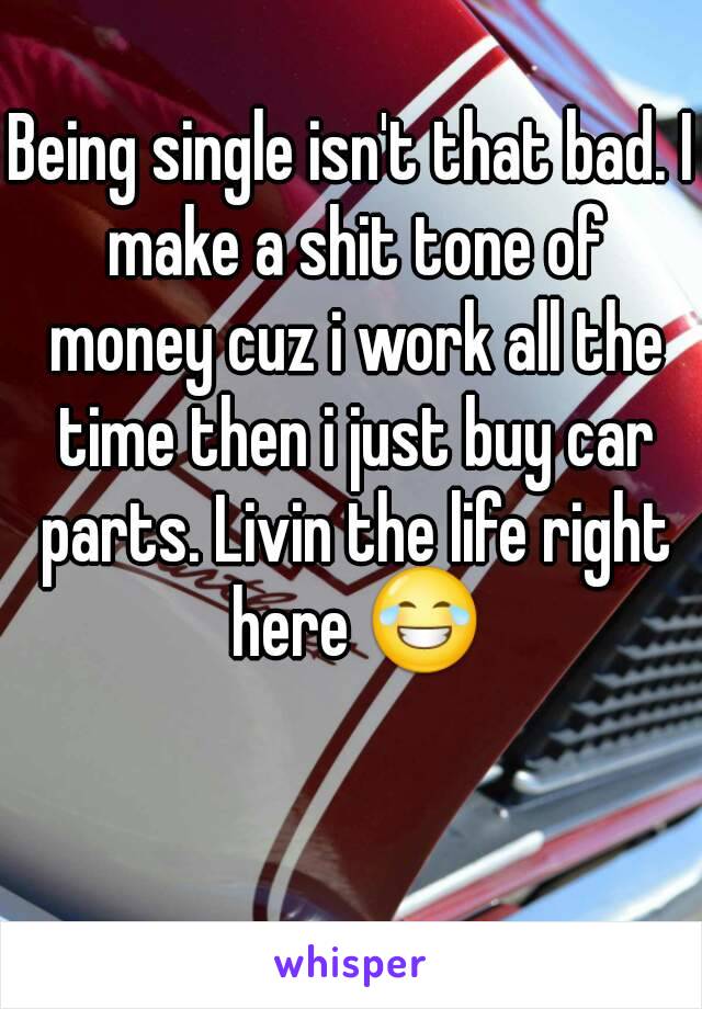 Being single isn't that bad. I make a shit tone of money cuz i work all the time then i just buy car parts. Livin the life right here 😂