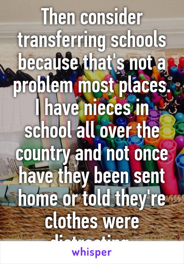 Then consider transferring schools because that's not a problem most places. I have nieces in school all over the country and not once have they been sent home or told they're clothes were distracting.