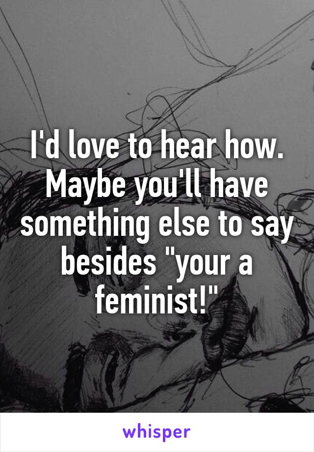 I'd love to hear how. Maybe you'll have something else to say besides "your a feminist!"