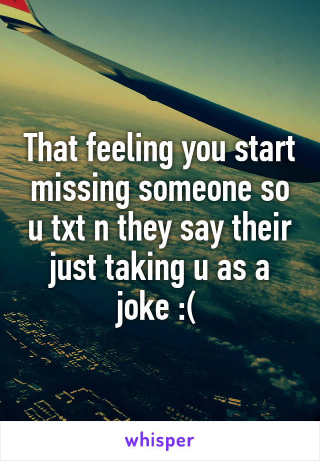 That feeling you start missing someone so u txt n they say their just taking u as a joke :( 