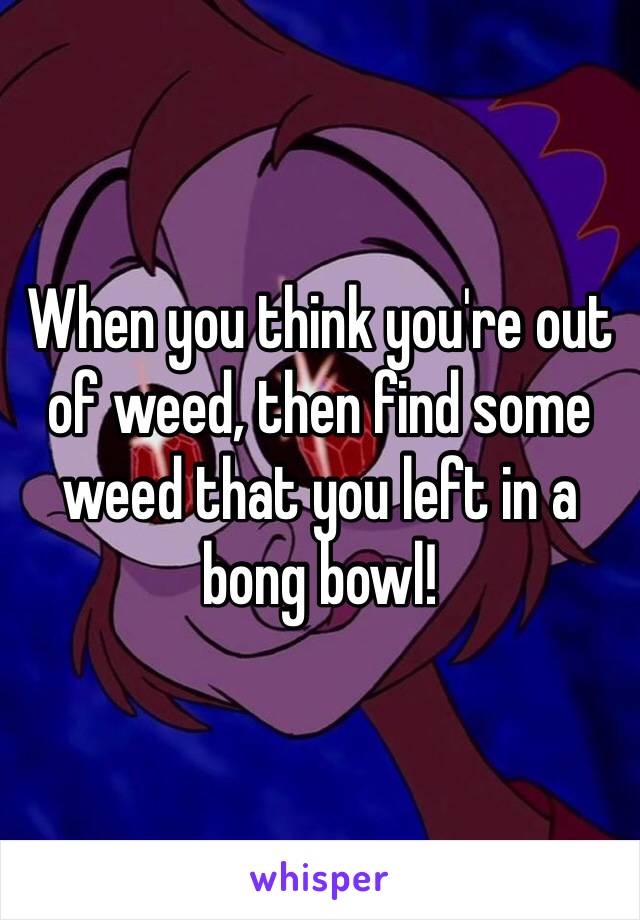 When you think you're out of weed, then find some weed that you left in a bong bowl! 