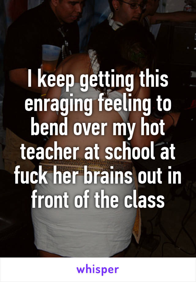 I keep getting this enraging feeling to bend over my hot teacher at school at fuck her brains out in front of the class