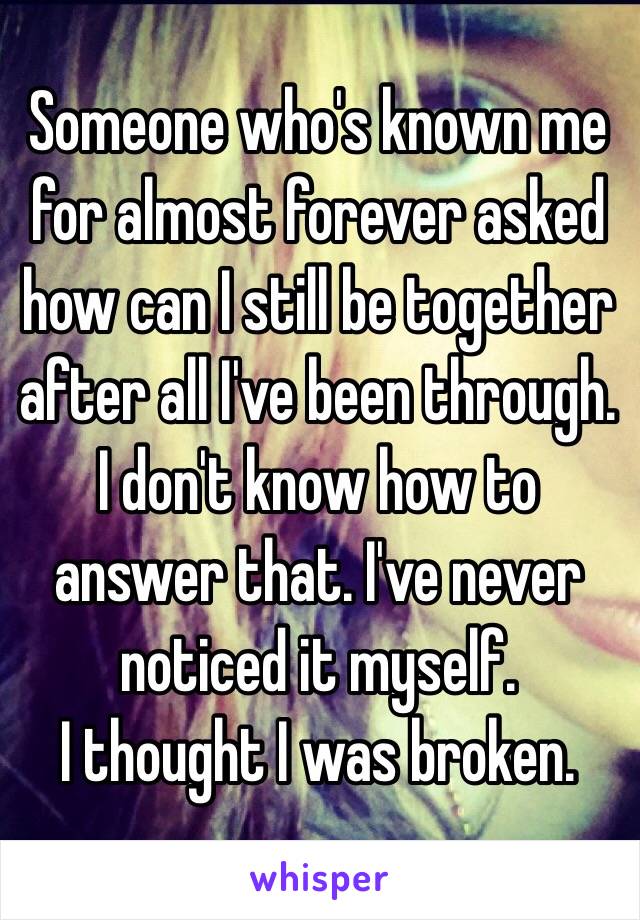 Someone who's known me for almost forever asked how can I still be together after all I've been through. 
I don't know how to answer that. I've never noticed it myself. 
I thought I was broken.