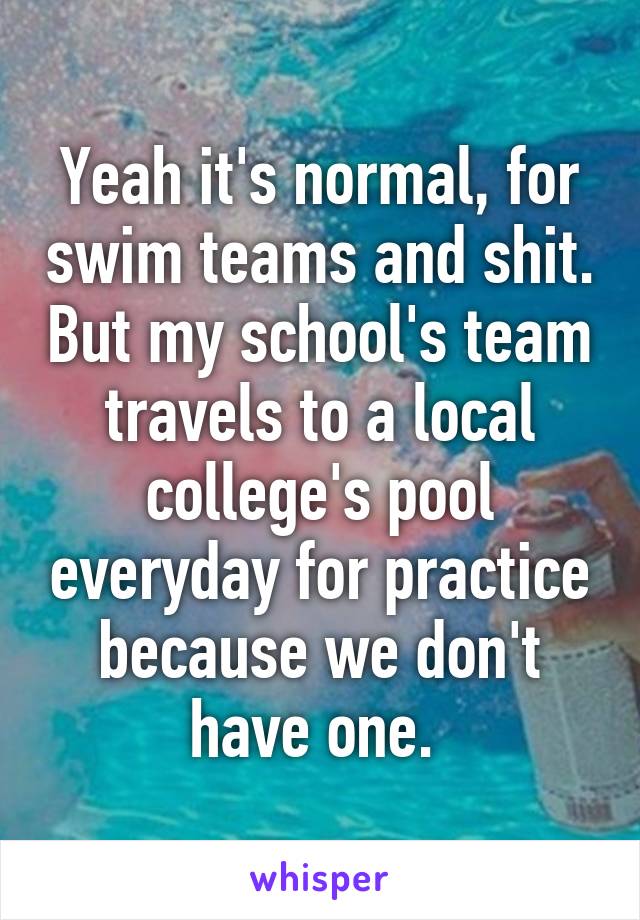 Yeah it's normal, for swim teams and shit. But my school's team travels to a local college's pool everyday for practice because we don't have one. 