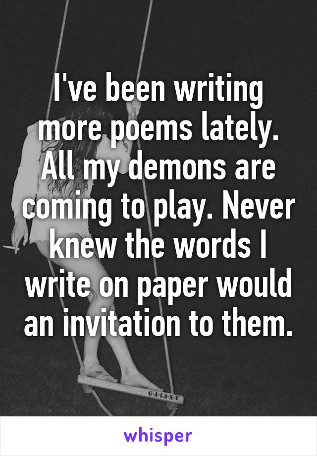 I've been writing more poems lately. All my demons are coming to play. Never knew the words I write on paper would an invitation to them. 