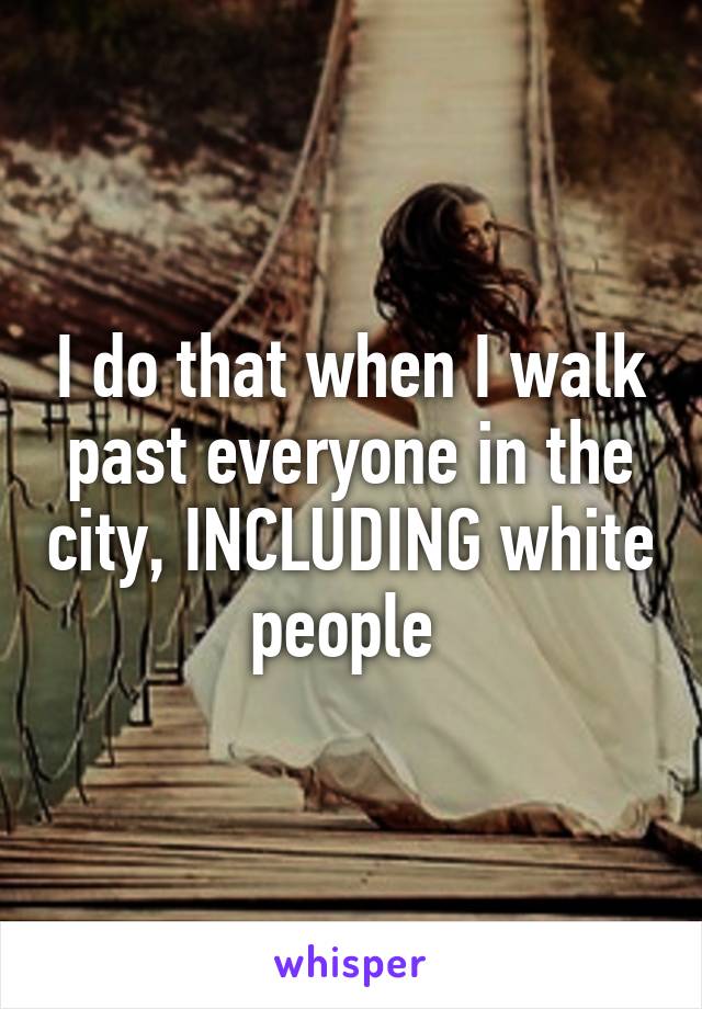 I do that when I walk past everyone in the city, INCLUDING white people 