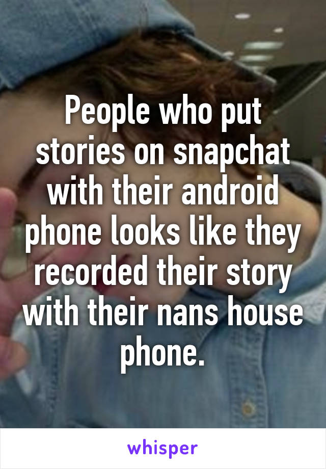 People who put stories on snapchat with their android phone looks like they recorded their story with their nans house phone.