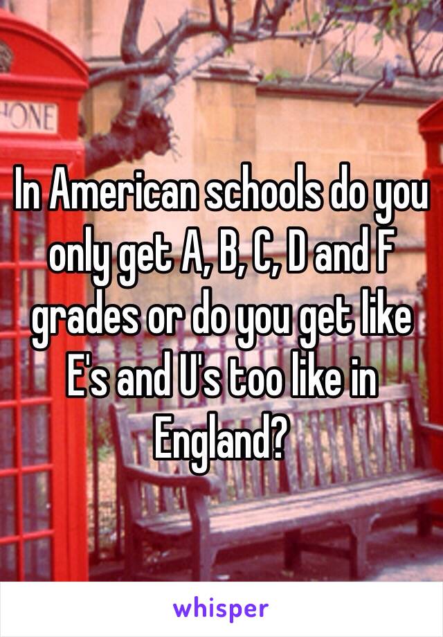 In American schools do you only get A, B, C, D and F grades or do you get like E's and U's too like in England?