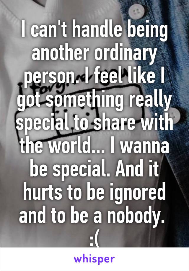 I can't handle being another ordinary person. I feel like I got something really special to share with the world... I wanna be special. And it hurts to be ignored and to be a nobody.  :(