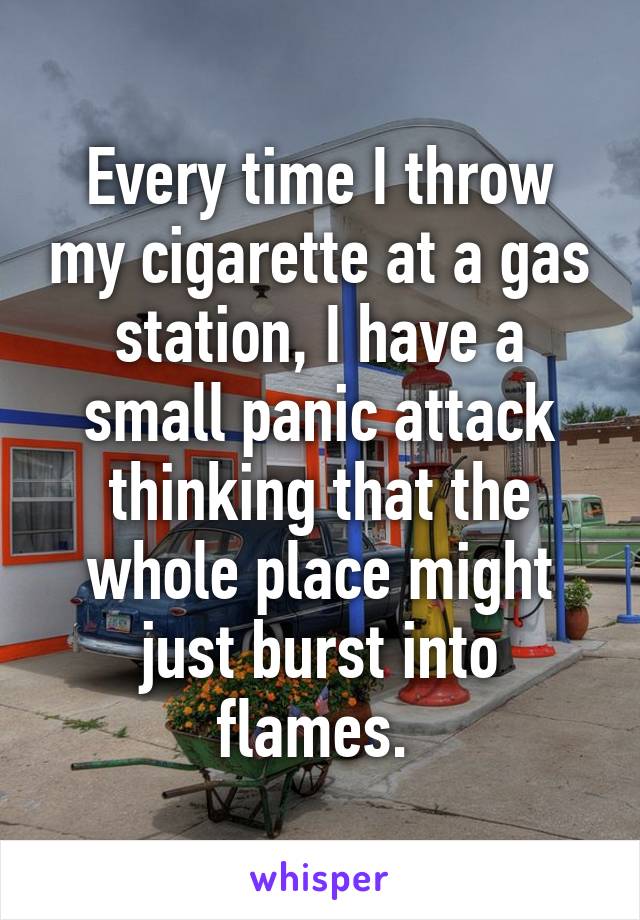 Every time I throw my cigarette at a gas station, I have a small panic attack thinking that the whole place might just burst into flames. 