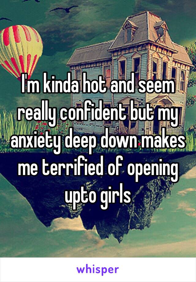 I'm kinda hot and seem really confident but my anxiety deep down makes me terrified of opening upto girls 