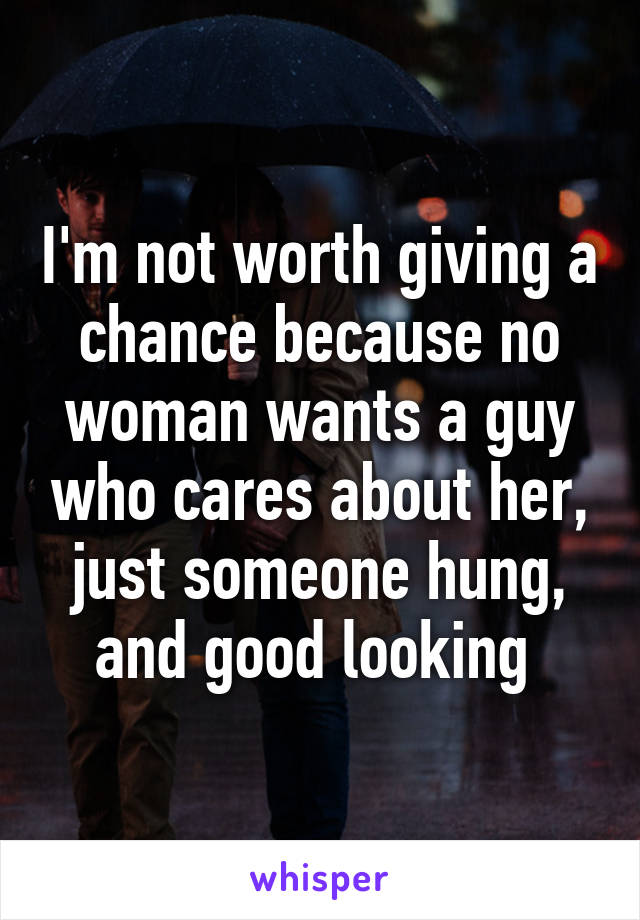 I'm not worth giving a chance because no woman wants a guy who cares about her, just someone hung, and good looking 