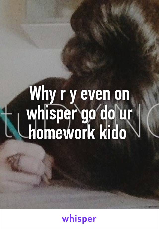 Why r y even on whisper go do ur homework kido 