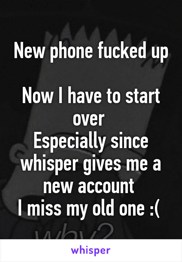 New phone fucked up 
Now I have to start over 
Especially since whisper gives me a new account 
I miss my old one :( 