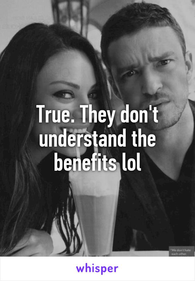 True. They don't understand the benefits lol