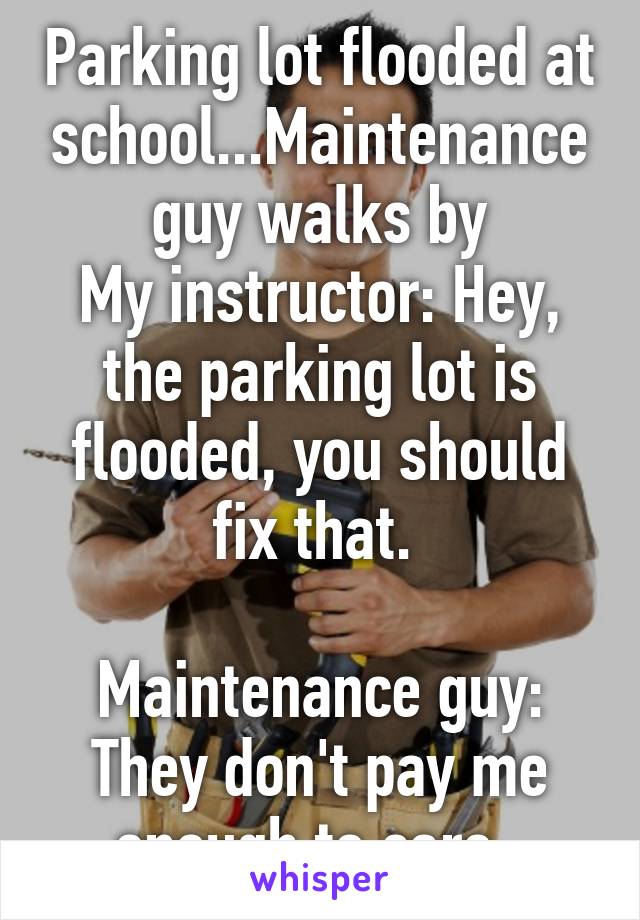 Parking lot flooded at school...Maintenance guy walks by
My instructor: Hey, the parking lot is flooded, you should fix that. 

Maintenance guy: They don't pay me enough to care. 